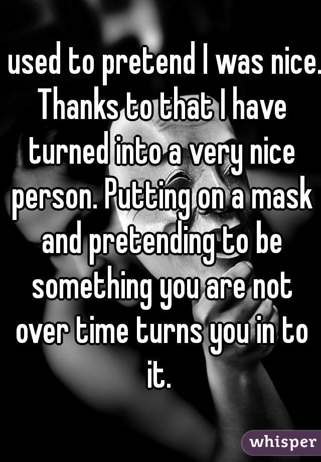 I used to pretend I was nice. Thanks to that I have turned into a very nice person. Putting on a mask and pretending to be something you are not over time turns you in to it. 
