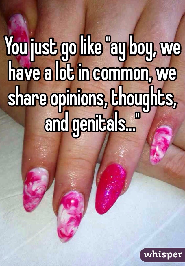 You just go like "ay boy, we have a lot in common, we share opinions, thoughts, and genitals..."