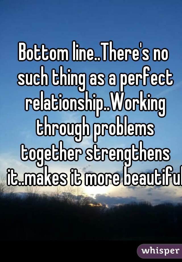 Bottom line..There's no such thing as a perfect relationship..Working through problems together strengthens it..makes it more beautiful 