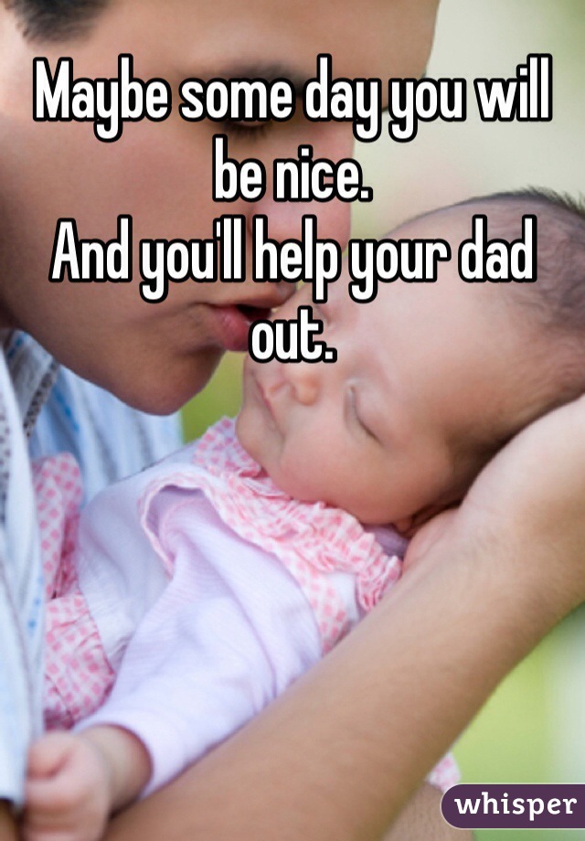 Maybe some day you will be nice.
And you'll help your dad out.