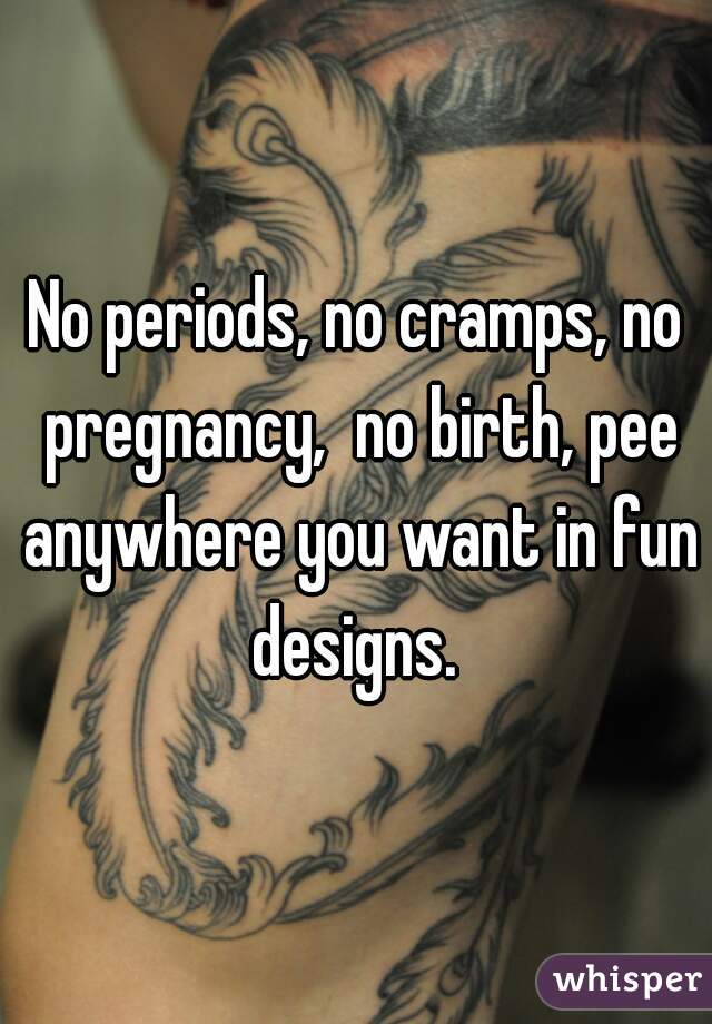 No periods, no cramps, no pregnancy,  no birth, pee anywhere you want in fun designs. 