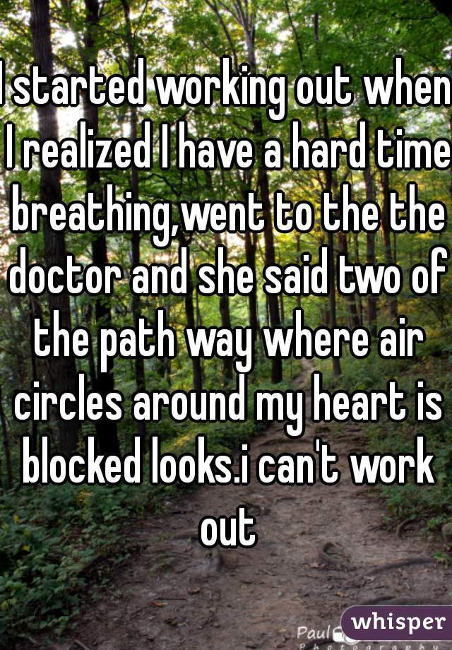 I started working out when I realized I have a hard time breathing,went to the the doctor and she said two of the path way where air circles around my heart is blocked looks.i can't work out