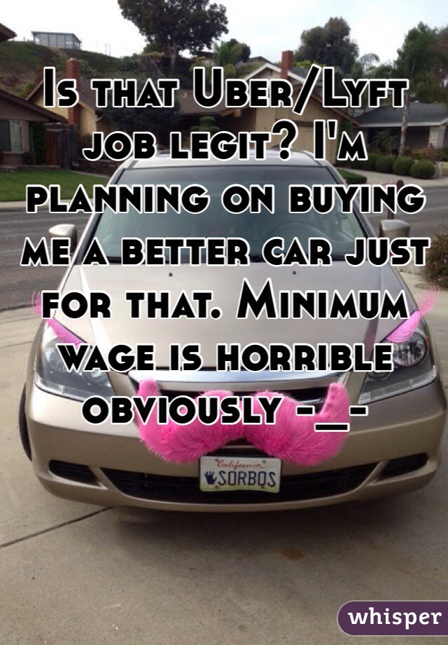 Is that Uber/Lyft job legit? I'm planning on buying me a better car just for that. Minimum wage is horrible obviously -_-