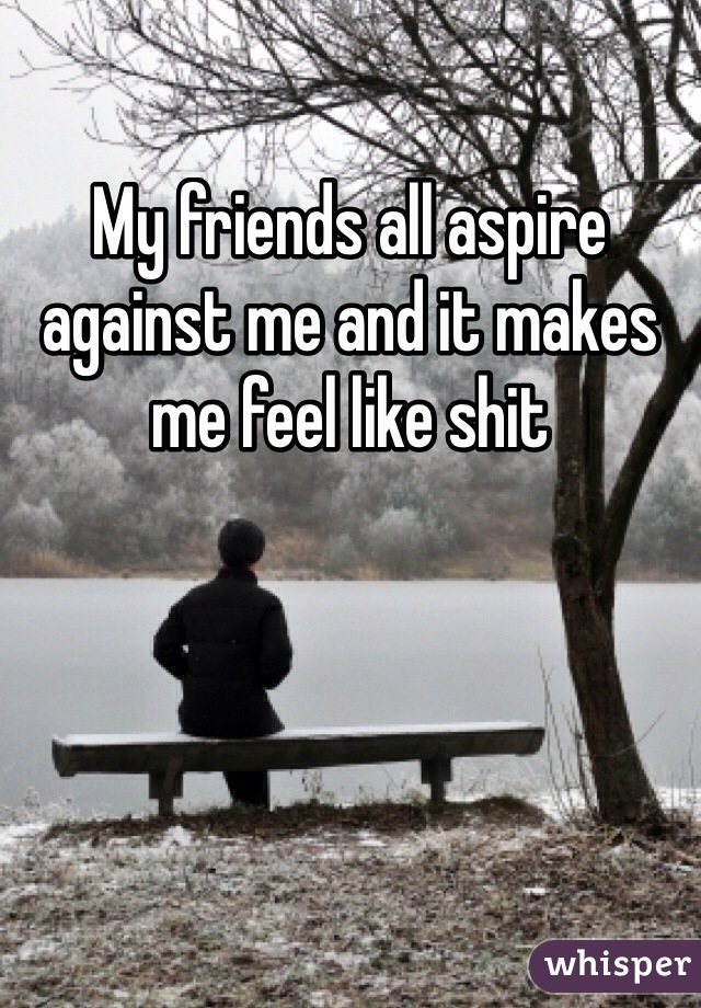 My friends all aspire against me and it makes me feel like shit