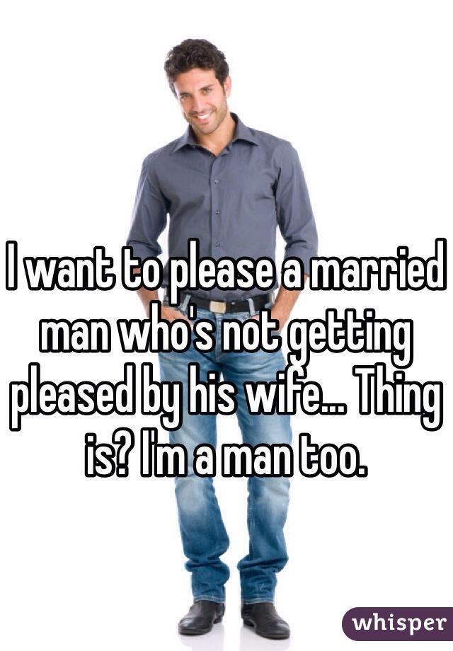 I want to please a married man who's not getting pleased by his wife... Thing is? I'm a man too.