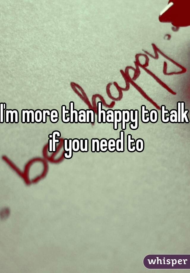 I'm more than happy to talk if you need to