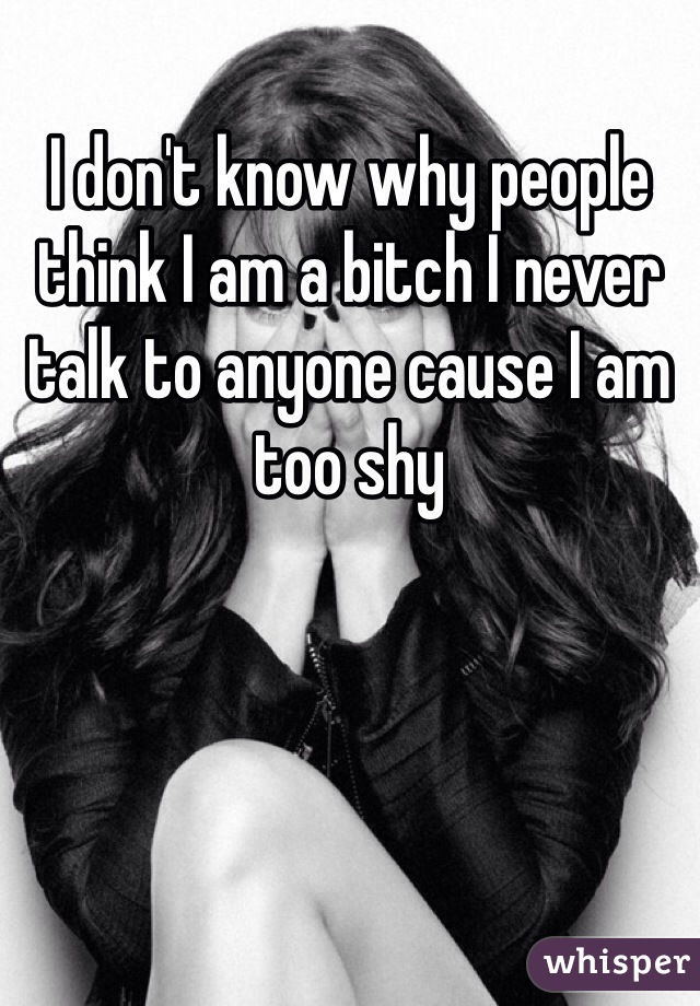 I don't know why people think I am a bitch I never talk to anyone cause I am too shy 
