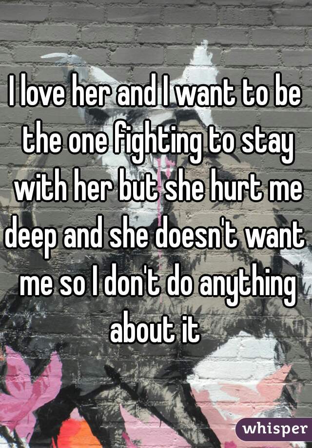 I love her and I want to be the one fighting to stay with her but she hurt me deep and she doesn't want  me so I don't do anything about it 
