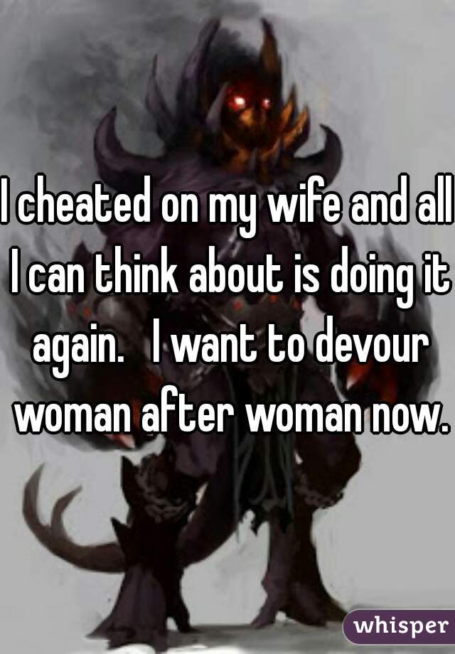 I cheated on my wife and all I can think about is doing it again.   I want to devour woman after woman now..