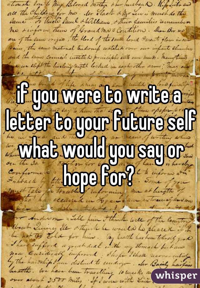 if you were to write a letter to your future self what would you say or hope for? 