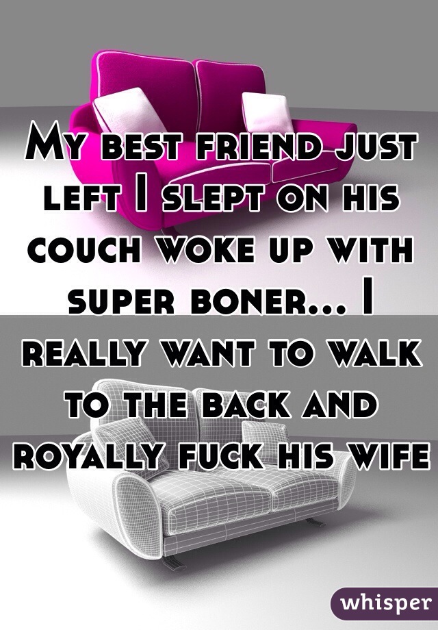 My best friend just left I slept on his couch woke up with super boner... I really want to walk to the back and royally fuck his wife