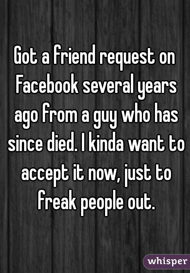 Got a friend request on Facebook several years ago from a guy who has since died. I kinda want to accept it now, just to freak people out.