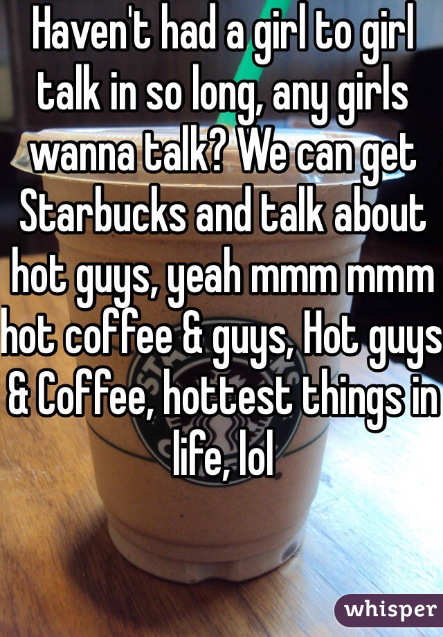 Haven't had a girl to girl talk in so long, any girls wanna talk? We can get Starbucks and talk about hot guys, yeah mmm mmm hot coffee & guys, Hot guys & Coffee, hottest things in life, lol