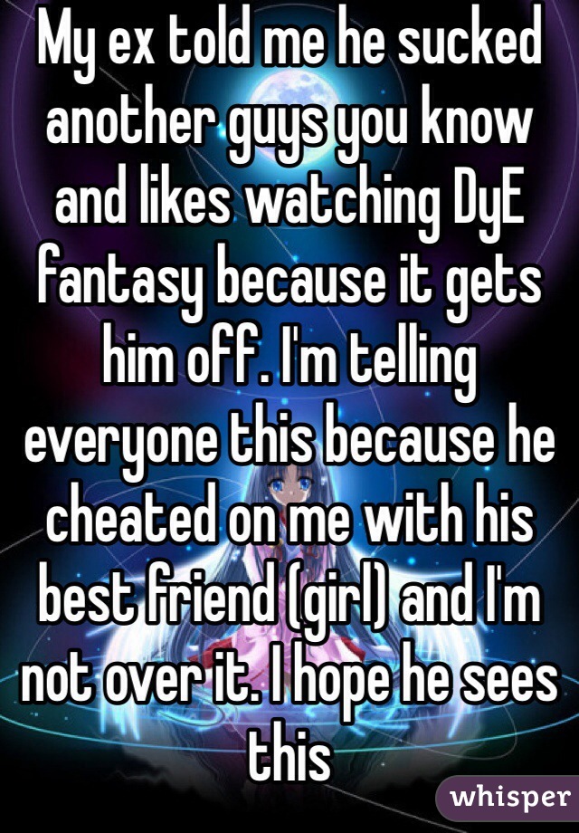 My ex told me he sucked another guys you know and likes watching DyE fantasy because it gets him off. I'm telling everyone this because he cheated on me with his best friend (girl) and I'm not over it. I hope he sees this 
