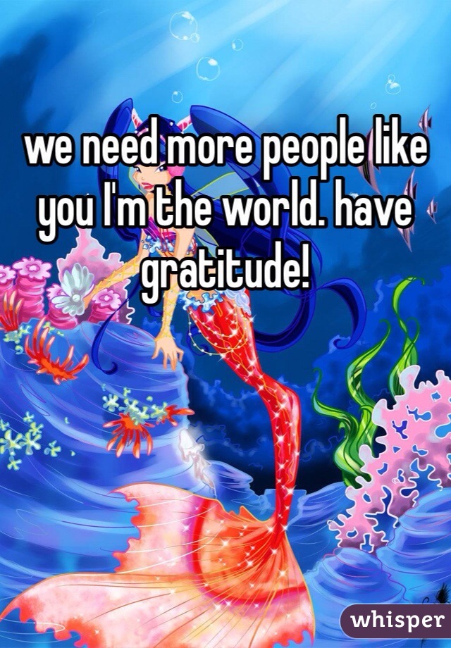we need more people like
you I'm the world. have gratitude! 