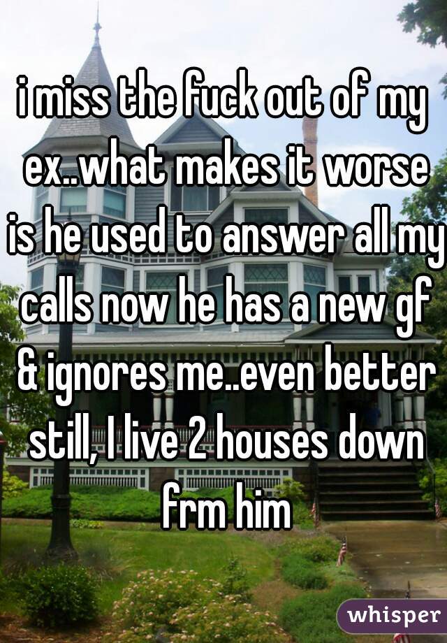 i miss the fuck out of my ex..what makes it worse is he used to answer all my calls now he has a new gf & ignores me..even better still, I live 2 houses down frm him