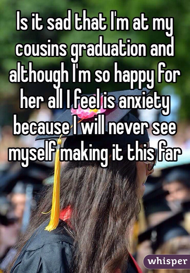 Is it sad that I'm at my cousins graduation and although I'm so happy for her all I feel is anxiety because I will never see myself making it this far 
