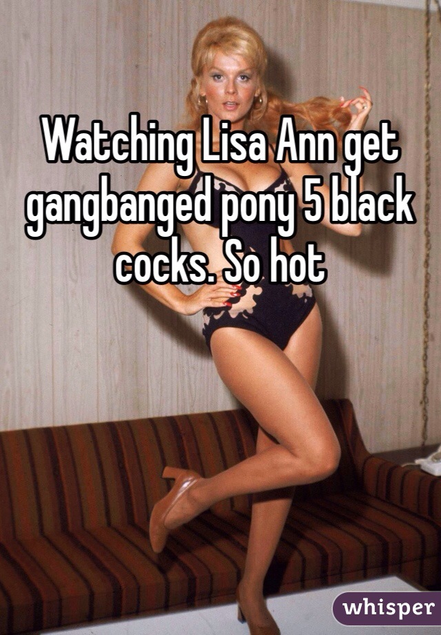 Watching Lisa Ann get gangbanged pony 5 black cocks. So hot