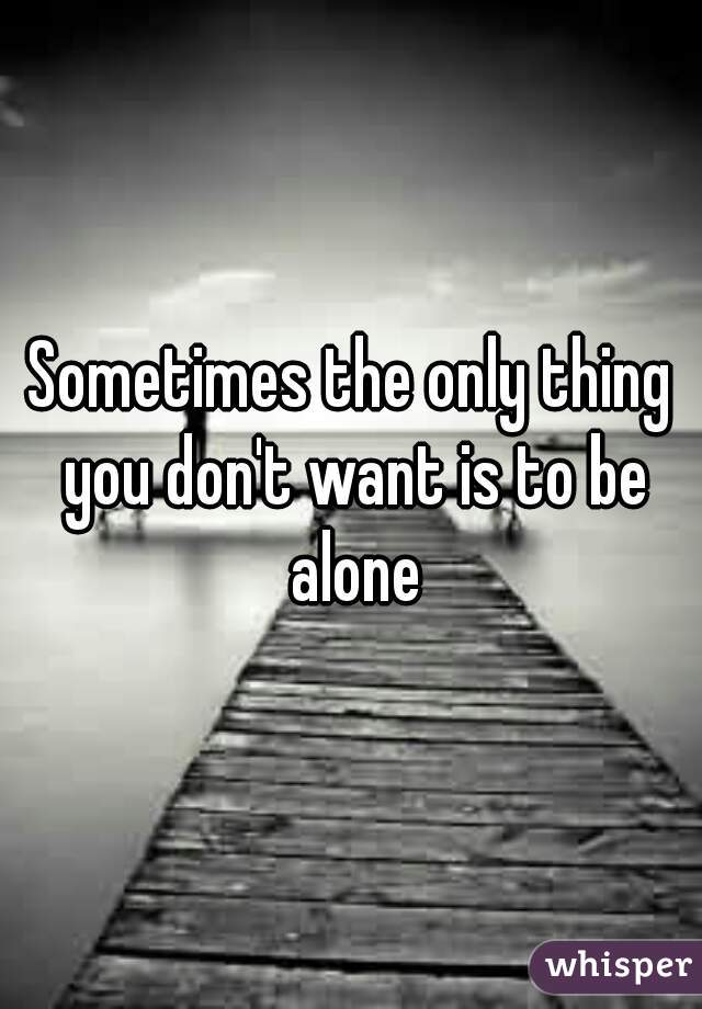 Sometimes the only thing you don't want is to be alone