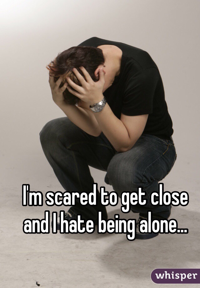 I'm scared to get close and I hate being alone...