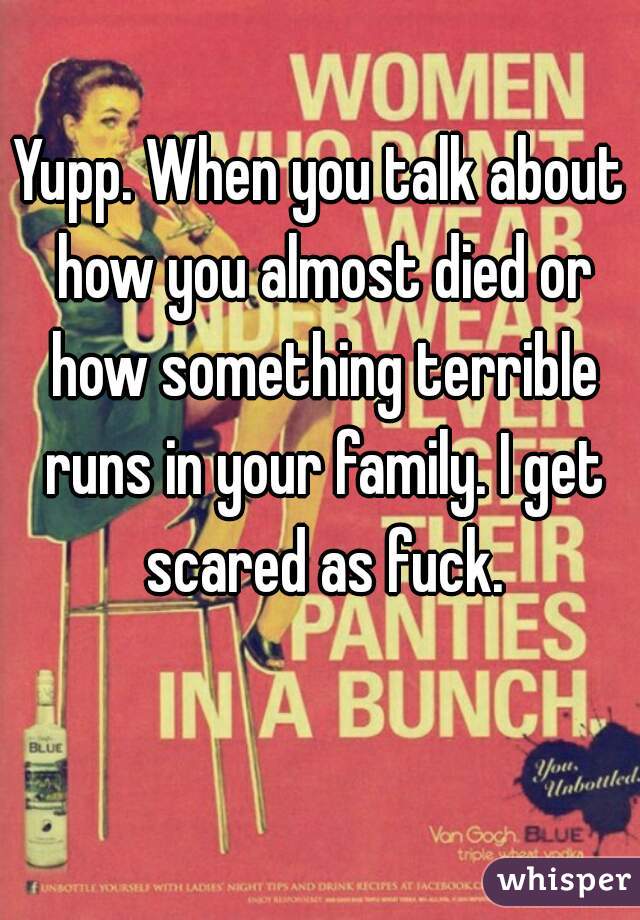 Yupp. When you talk about how you almost died or how something terrible runs in your family. I get scared as fuck.