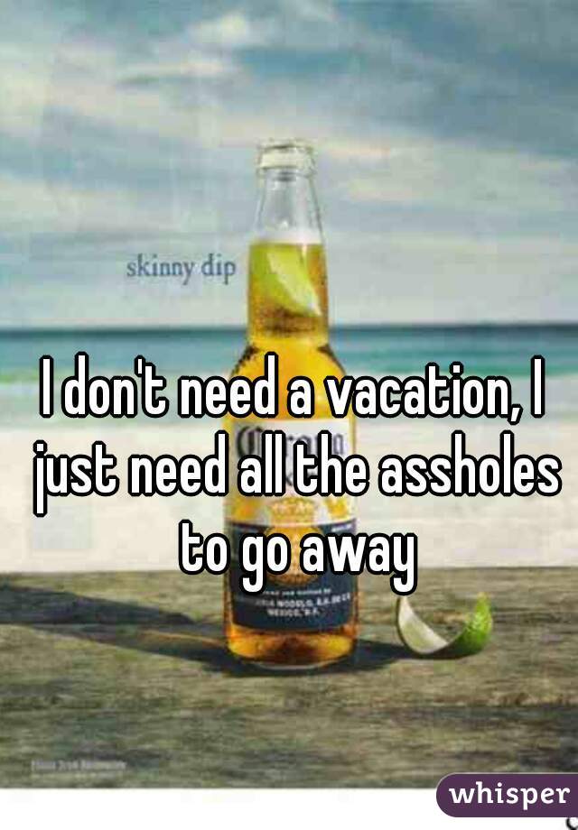 I don't need a vacation, I just need all the assholes to go away
