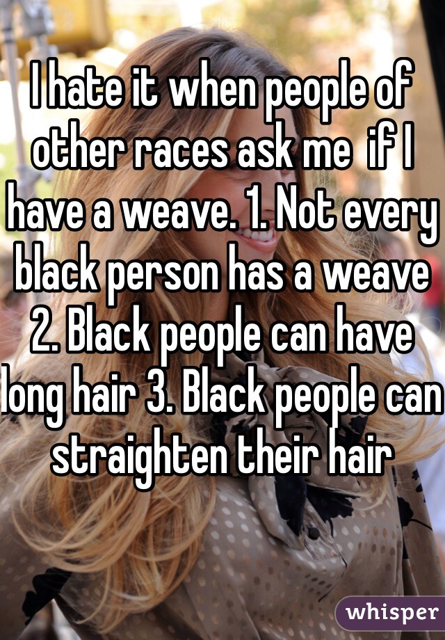 I hate it when people of other races ask me  if I have a weave. 1. Not every black person has a weave 2. Black people can have long hair 3. Black people can straighten their hair