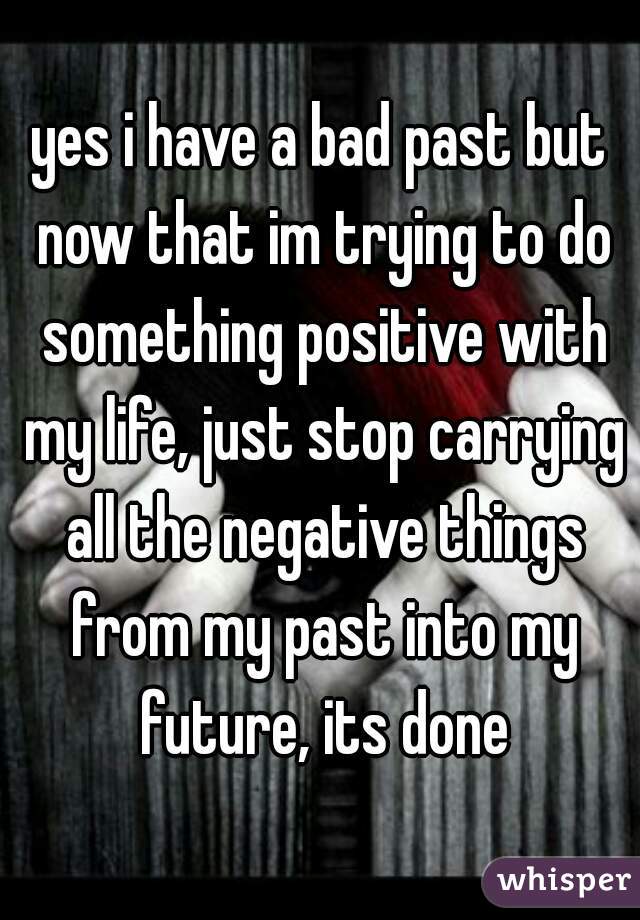 yes i have a bad past but now that im trying to do something positive with my life, just stop carrying all the negative things from my past into my future, its done