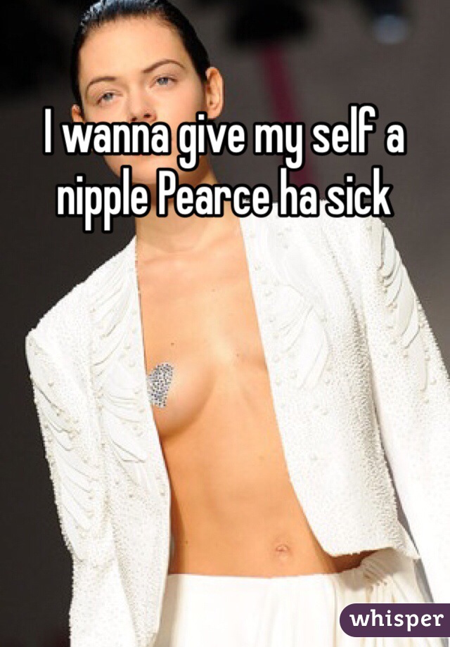 I wanna give my self a nipple Pearce ha sick 