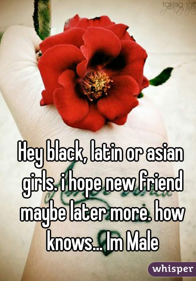 Hey black, latin or asian girls. i hope new friend maybe later more. how knows... Im Male
