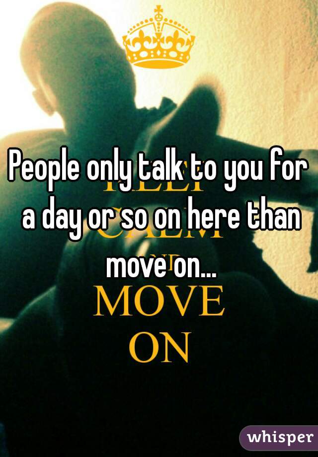 People only talk to you for a day or so on here than move on...