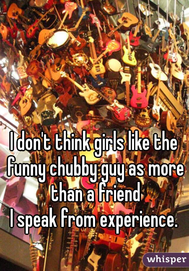I don't think girls like the funny chubby guy as more than a friend

I speak from experience.