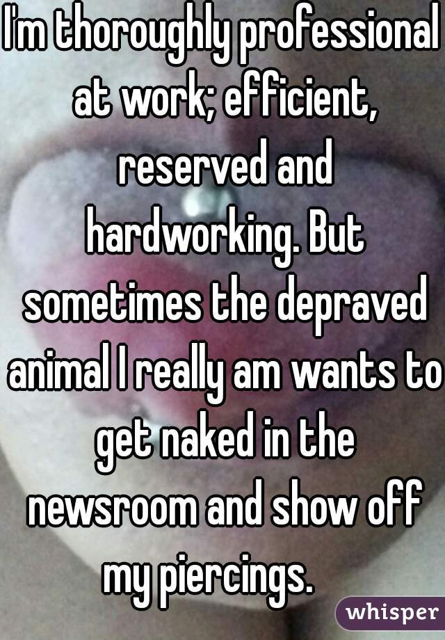 I'm thoroughly professional at work; efficient, reserved and hardworking. But sometimes the depraved animal I really am wants to get naked in the newsroom and show off my piercings.    