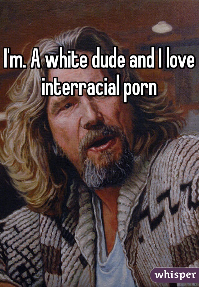 I'm. A white dude and I love interracial porn