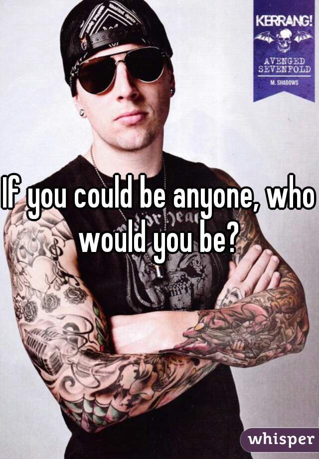 If you could be anyone, who would you be? 
