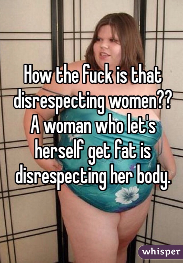How the fuck is that disrespecting women??
A woman who let's herself get fat is disrespecting her body. 