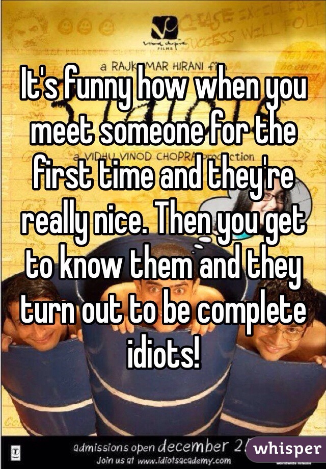 It's funny how when you meet someone for the first time and they're really nice. Then you get to know them and they turn out to be complete idiots!