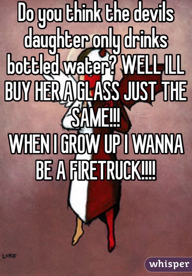 Do you think the devils daughter only drinks bottled water? WELL ILL BUY HER A GLASS JUST THE SAME!!! 
WHEN I GROW UP I WANNA BE A FIRETRUCK!!!!