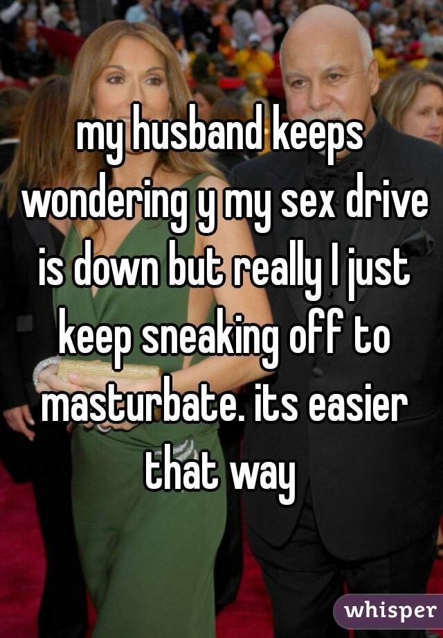 my husband keeps wondering y my sex drive is down but really I just keep sneaking off to masturbate. its easier that way 