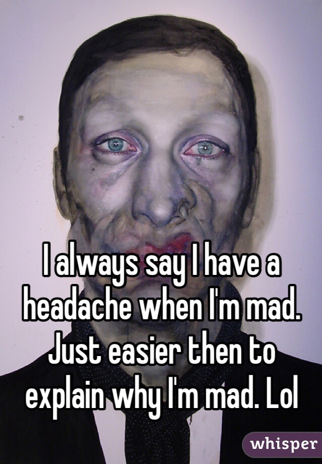 I always say I have a headache when I'm mad. Just easier then to explain why I'm mad. Lol
