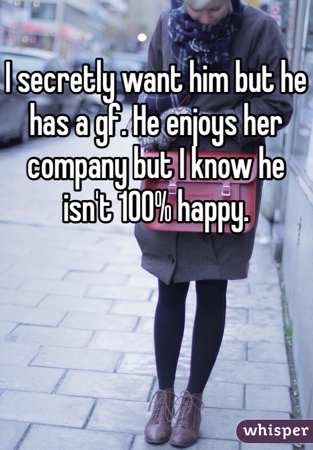 I secretly want him but he has a gf. He enjoys her company but I know he isn't 100% happy.