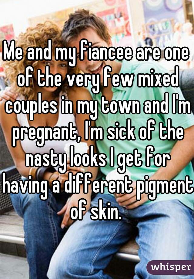 Me and my fiancee are one of the very few mixed couples in my town and I'm pregnant, I'm sick of the nasty looks I get for having a different pigment of skin. 