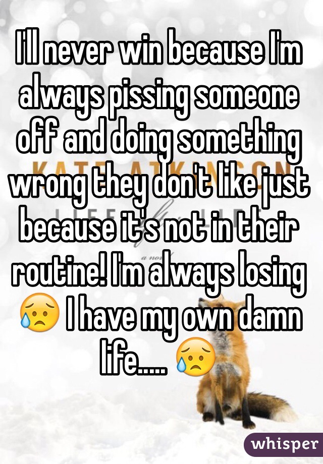 I'll never win because I'm always pissing someone off and doing something wrong they don't like just because it's not in their routine! I'm always losing 😥 I have my own damn life..... 😥