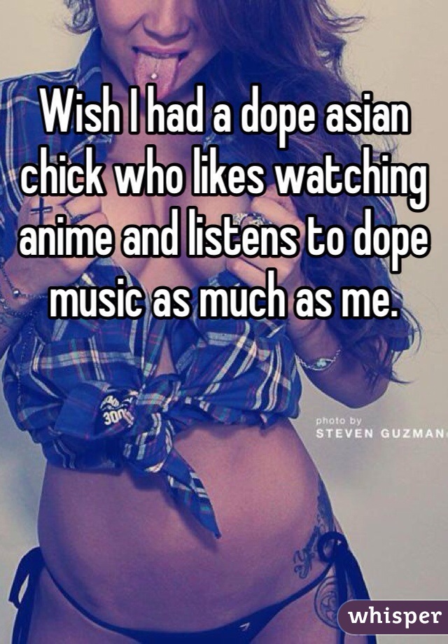 Wish I had a dope asian chick who likes watching anime and listens to dope music as much as me.
