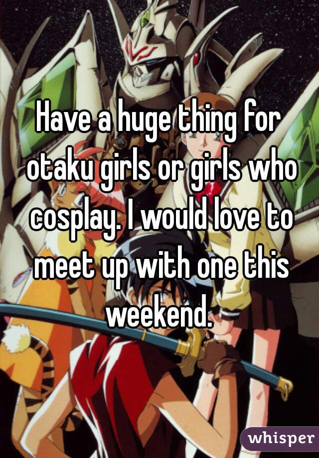 Have a huge thing for otaku girls or girls who cosplay. I would love to meet up with one this weekend. 
