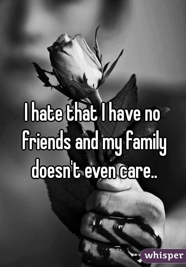 I hate that I have no friends and my family doesn't even care..