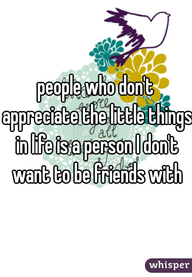 people who don't appreciate the little things in life is a person I don't want to be friends with
