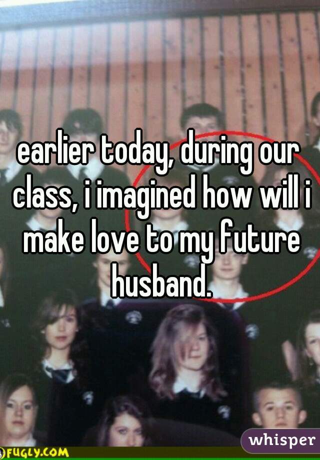 earlier today, during our class, i imagined how will i make love to my future husband.