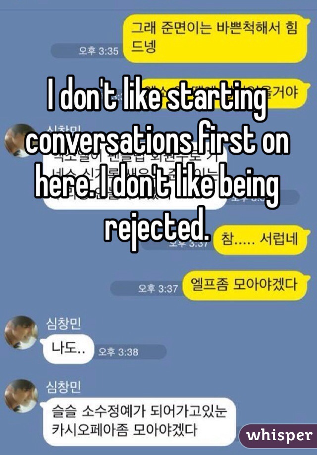I don't like starting conversations first on here. I don't like being rejected.  