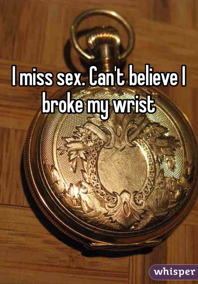 I miss sex. Can't believe I broke my wrist 